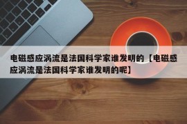 电磁感应涡流是法国科学家谁发明的【电磁感应涡流是法国科学家谁发明的呢】