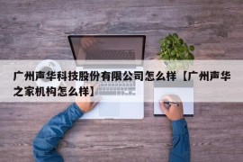 广州声华科技股份有限公司怎么样【广州声华之家机构怎么样】