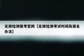 无损检测报考官网【无损检测考试时间及报名办法】