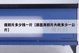 废胶片多少钱一斤【废医用胶片大概多少一公斤】