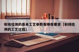 射线检测的基本工艺参数有哪些要求【射线检测的工艺过程】