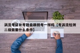 涡流考证补考题目跟初考一样吗【考涡流检测二级需要什么条件】