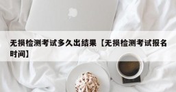 无损检测考试多久出结果【无损检测考试报名时间】