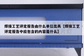 焊接工艺评定报告由什么单位出具【焊接工艺评定报告中应包含的内容是什么】