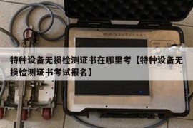 特种设备无损检测证书在哪里考【特种设备无损检测证书考试报名】