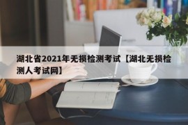 湖北省2021年无损检测考试【湖北无损检测人考试网】