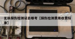 无损探伤检测证去哪考【探伤检测费用收费标准】