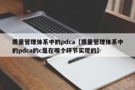 质量管理体系中的pdca【质量管理体系中的pdca的c是在哪个环节实现的】