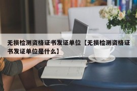 无损检测资格证书发证单位【无损检测资格证书发证单位是什么】