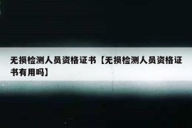 无损检测人员资格证书【无损检测人员资格证书有用吗】