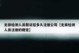 无损检测人员取证后多久注册公司【无损检测人员注册的规定】