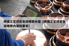 焊接工艺评定包括哪些内容【焊接工艺评定包括哪些内容和要求】