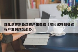 理化试样制备过程产生裂纹【理化试样制备过程产生裂纹怎么办】