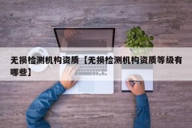 无损检测机构资质【无损检测机构资质等级有哪些】