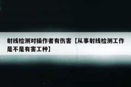 射线检测对操作者有伤害【从事射线检测工作是不是有害工种】