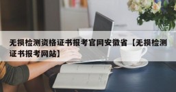 无损检测资格证书报考官网安徽省【无损检测证书报考网站】