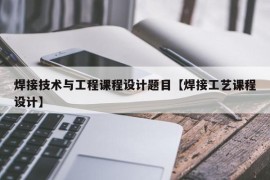 焊接技术与工程课程设计题目【焊接工艺课程设计】