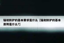 辐射防护的基本要求是什么【辐射防护的基本原则是什么?】