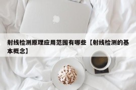 射线检测原理应用范围有哪些【射线检测的基本概念】