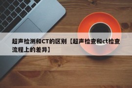 超声检测和CT的区别【超声检查和ct检查流程上的差异】