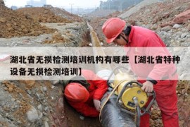 湖北省无损检测培训机构有哪些【湖北省特种设备无损检测培训】