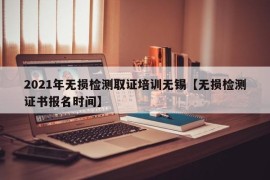 2021年无损检测取证培训无锡【无损检测证书报名时间】