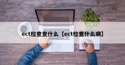 ect检查查什么【ect检查什么病】