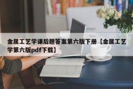 金属工艺学课后题答案第六版下册【金属工艺学第六版pdf下载】