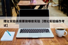 理化实验员需要做哪些实验【理化实验操作考试】