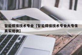 智能焊接技术专业【智能焊接技术专业大专生真实现状】