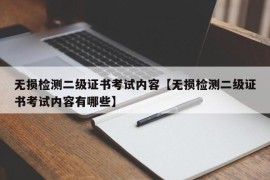 无损检测二级证书考试内容【无损检测二级证书考试内容有哪些】