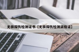 无损探伤检测证书【无损探伤检测资格证】