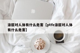 涂层对人体有什么危害【ptfe涂层对人体有什么危害】