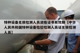 特种设备无损检测人员资格证书有效期【中华人民共和国特种设备检验检测人员证无损检测人员】