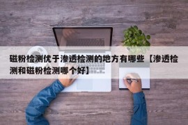 磁粉检测优于渗透检测的地方有哪些【渗透检测和磁粉检测哪个好】