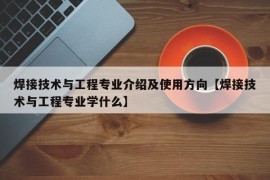 焊接技术与工程专业介绍及使用方向【焊接技术与工程专业学什么】