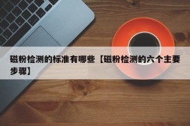 磁粉检测的标准有哪些【磁粉检测的六个主要步骤】