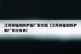 江苏核辐射防护服厂家价格【江苏核辐射防护服厂家价格表】