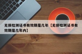 无损检测证书有效期是几年【无损检测证书有效期是几年内】