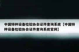 中国特种设备检验协会证件查询系统【中国特种设备检验协会证件查询系统官网】