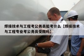 焊接技术与工程考公务员能考什么【焊接技术与工程专业考公务员受限吗】