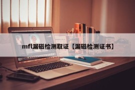 mfl漏磁检测取证【漏磁检测证书】