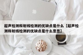 超声检测和射线检测的优缺点是什么【超声检测和射线检测的优缺点是什么意思】