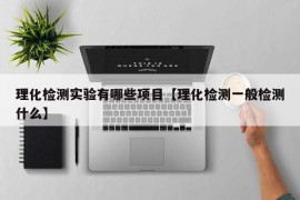 理化检测实验有哪些项目【理化检测一般检测什么】