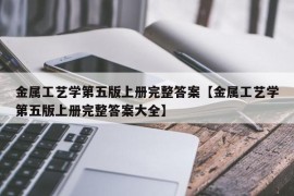 金属工艺学第五版上册完整答案【金属工艺学第五版上册完整答案大全】