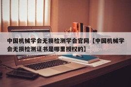 中国机械学会无损检测学会官网【中国机械学会无损检测证书是哪里授权的】