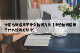 渗透检测适用于什么检测方法【渗透检测适用于什么检测方法中】