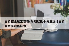 古希腊金属工艺在(时期就已十分发达【古希腊金属冶炼技术】