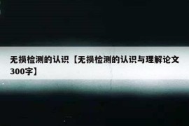 无损检测的认识【无损检测的认识与理解论文300字】