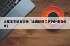 金属工艺都有哪些【金属制造工艺的种类有哪些】